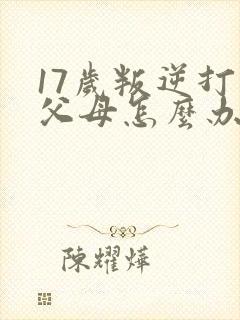 17岁叛逆打骂父母怎么办