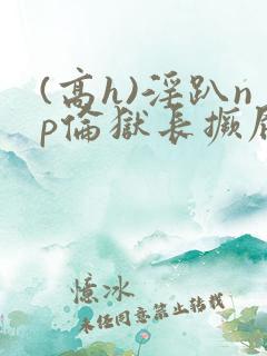 (高h)淫趴np伦狱长撅屁股小说