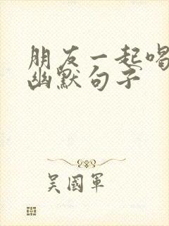 朋友一起喝酒的幽默句子