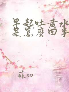 早起吐黄水苦水是怎么回事 很黄