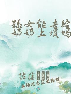 孙女能去给爷爷奶奶上坟吗