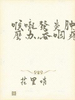 喉咙发炎肿痛怎么办,吞咽疼痛如何缓解