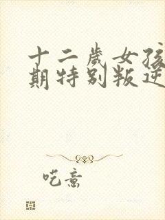 十二岁女孩青春期特别叛逆怎么办