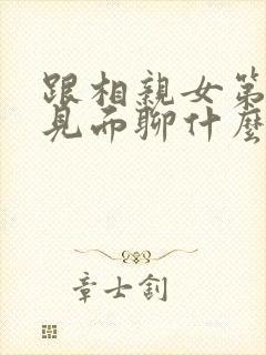 跟相亲女第一次见面聊什么