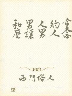 和男人约会后怎么让男人念念不忘