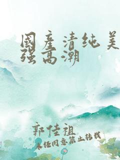 国产清纯美女遭强高潮