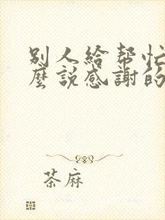 别人给帮忙了怎么说感谢的话简短