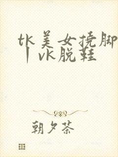 tk美女挠脚心丨vk脱鞋