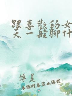 跟喜欢的女生聊天一般聊什么话题