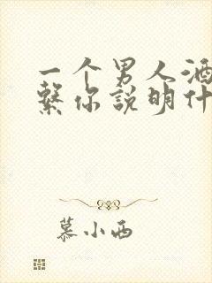 一个男人酒后联系你说明什么