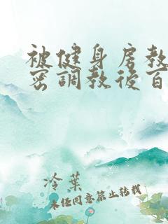 被健身房教练秘密调教后百无禁忌