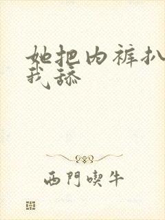 她把内裤扒下让我舔