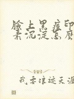 脸上黑痘印黑色素沉淀怎么祛除