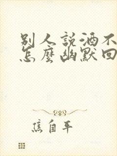 别人说酒不好喝怎么幽默回答