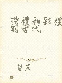 聘礼和彩礼的区别古代