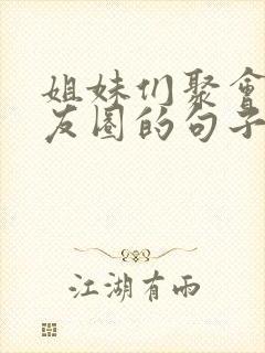 姐妹们聚会发朋友圈的句子