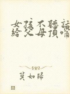 女孩不听话叛逆给父母顶嘴怎么办