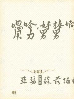 嗯哈,好棒啊,用力男男