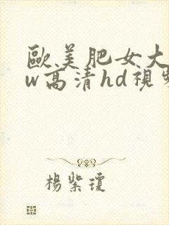 欧美肥女大bbw高清hd视频