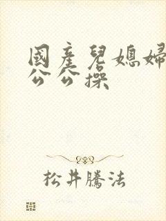 国产儿媳妇和老公公操