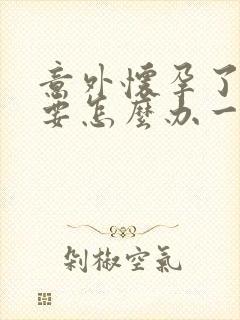 意外怀孕了不想要怎么办一个月了