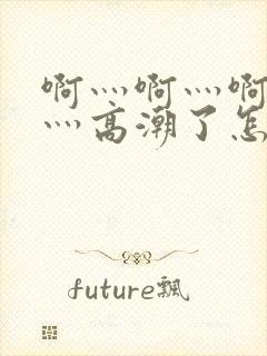 啊灬啊灬啊灬快灬高潮了怎么办