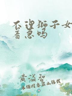 不理狮子女她会着急吗