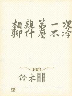 相亲第一次见面聊什么不冷场