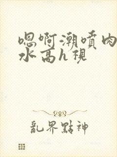 嗯啊潮喷肉失禁水高h视