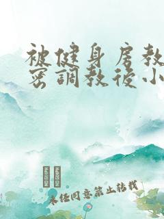 被健身房教练私密调教后小说