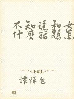 不知道和女生聊什么话题怎么办