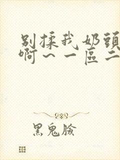 别揉我奶头嗯～啊～一区二区