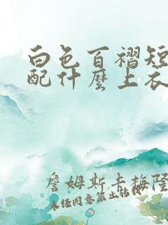 白色百褶短裙搭配什么上衣好看