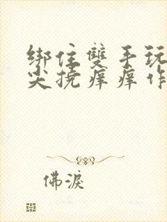 绑住双手玩弄乳尖挠痒痒作文