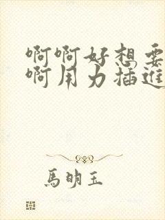 啊啊好想要啊啊啊用力插进来啊好舒服