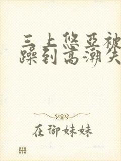 三上悠亚被狂c躁到高潮失禁