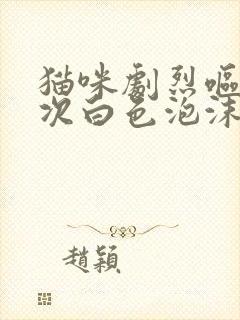 猫咪剧烈呕吐多次白色泡沫