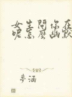 女生问你在干嘛呢怎么幽默回复