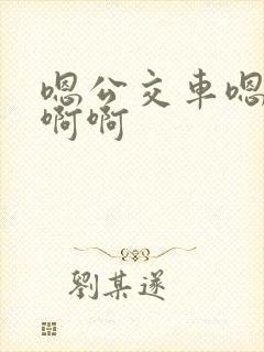 嗯公交车嗯嗯啊啊啊