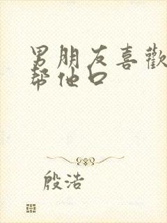 男朋友喜欢让我帮他口