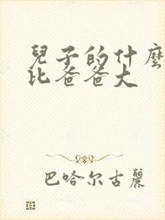 儿子的什么东西比爸爸大