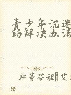 青少年沉迷网络的解决办法