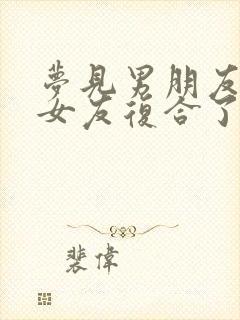 梦见男朋友和前女友复合了是什么预兆