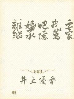 离婚吧我要回去继承亿万家产