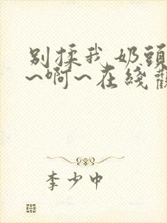 别揉我奶头~嗯~啊~在线观看一区二区