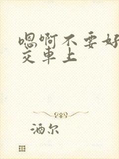 嗯啊不要好大公交车上