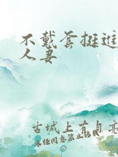 不戴套挺进朋友人妻