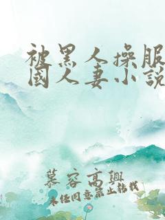 被黑人操服的中国人妻小说阅读