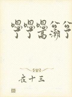 嗯嗯嗯公公受不了了高潮了嗯嗯嗯嗯