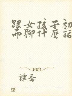 跟女孩子初次见面聊什么话题